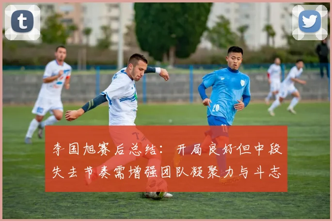 李国旭赛后总结：开局良好但中段失去节奏需增强团队凝聚力与斗志
