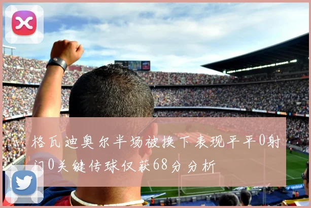 格瓦迪奥尔半场被换下表现平平0射门0关键传球仅获68分分析