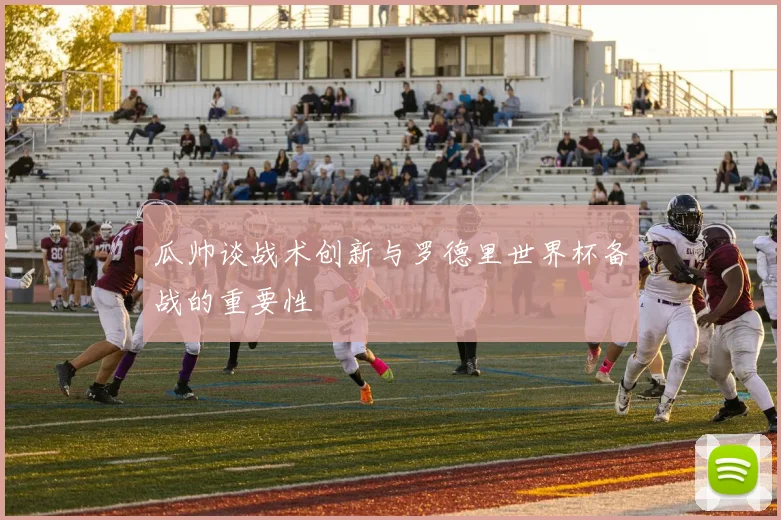 瓜帅谈战术创新与罗德里世界杯备战的重要性