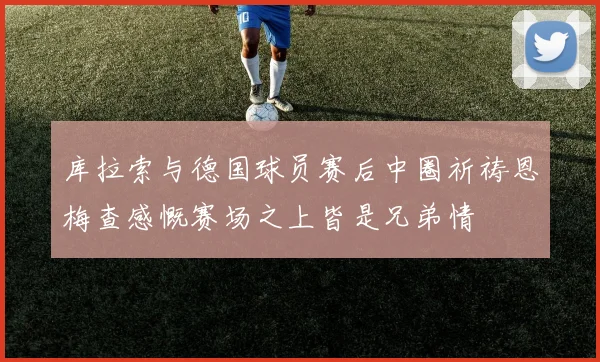 库拉索与德国球员赛后中圈祈祷恩梅查感慨赛场之上皆是兄弟情