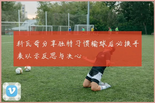 科瓦奇分享独特习惯输球后必换手表以示反思与决心