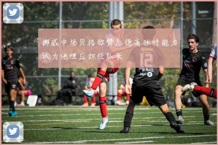 挪威中场贝格称赞厄德高独特能力认为他理应担任队长
