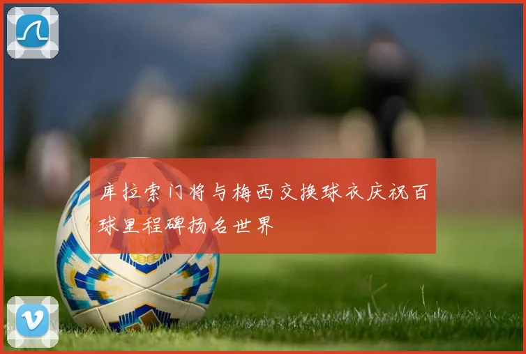 库拉索门将与梅西交换球衣庆祝百球里程碑扬名世界