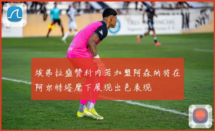 埃弗拉盛赞科内若加盟阿森纳将在阿尔特塔麾下展现出色表现