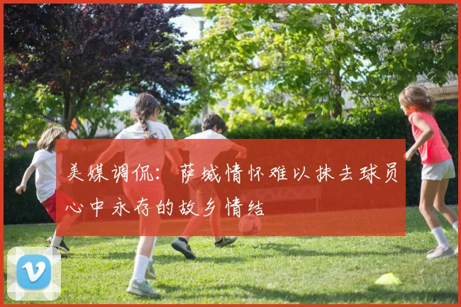 美媒调侃：萨城情怀难以抹去球员心中永存的故乡情结