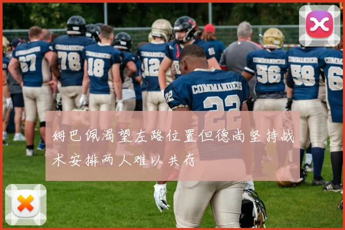 姆巴佩渴望左路位置但德尚坚持战术安排两人难以共存