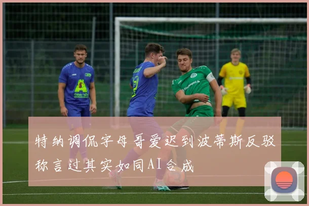 特纳调侃字母哥爱迟到波蒂斯反驳称言过其实如同AI合成