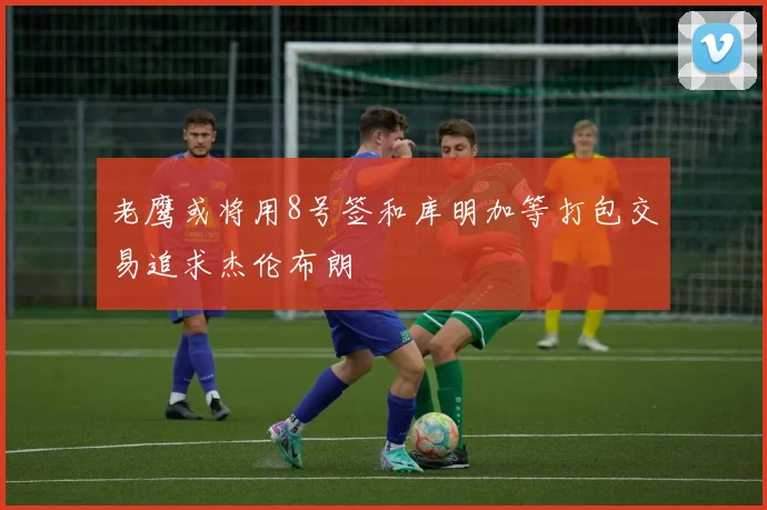老鹰或将用8号签和库明加等打包交易追求杰伦布朗