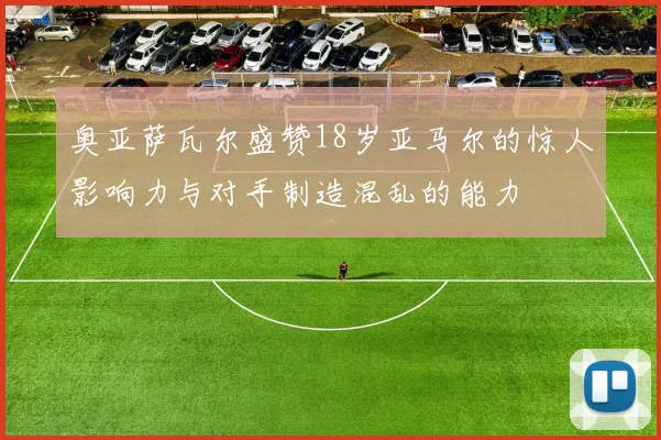 奥亚萨瓦尔盛赞18岁亚马尔的惊人影响力与对手制造混乱的能力
