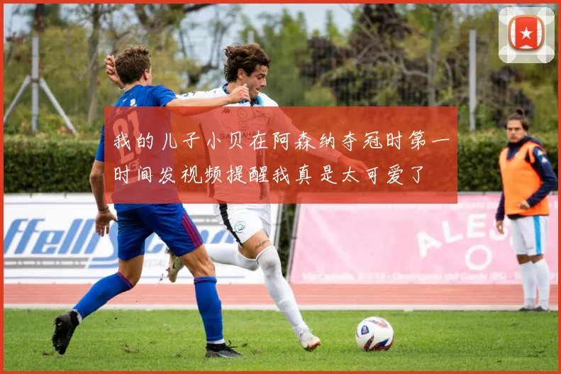 我的儿子小贝在阿森纳夺冠时第一时间发视频提醒我真是太可爱了